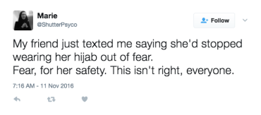 Tweet by Marie (@ShutterPsyco) on November 9, 2016, 7:16 a.m: “My friend just texted me saying she’d stopped wearing her hijab out of fear. Fear, for her safety. This isn’t right, everyone.”